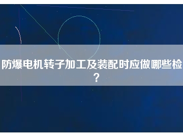 防爆電機(jī)轉(zhuǎn)子加工及裝配時(shí)應(yīng)做哪些檢查？