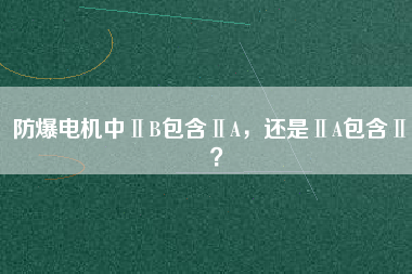 防爆電機(jī)中ⅡB包含ⅡA，還是ⅡA包含ⅡB？